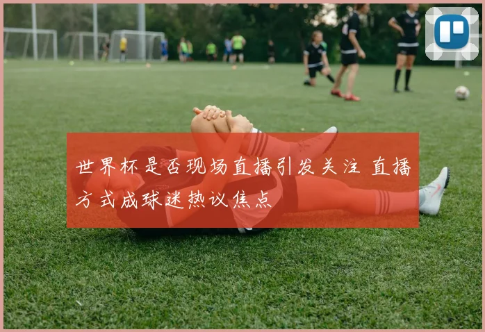 世界杯是否现场直播引发关注 直播方式成球迷热议焦点