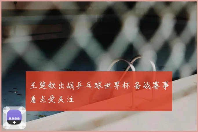 王楚钦出战乒乓球世界杯 备战赛事看点受关注