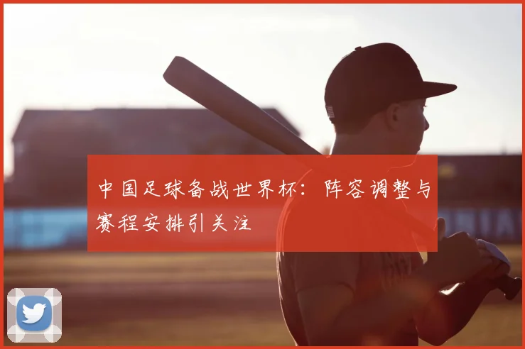 中国足球备战世界杯:阵容调整与赛程安排引关注