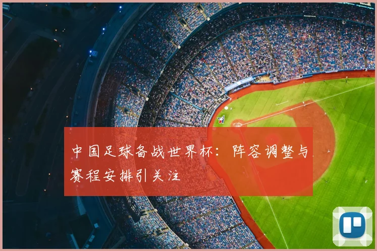 中国足球备战世界杯：阵容调整与赛程安排引关注