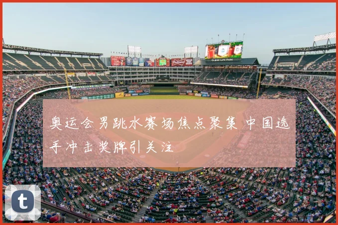 奥运会男跳水赛场焦点聚集 中国选手冲击奖牌引关注