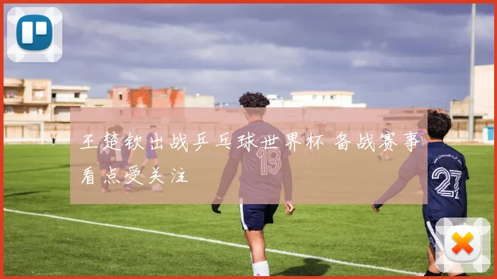王楚钦出战乒乓球世界杯 备战赛事看点受关注